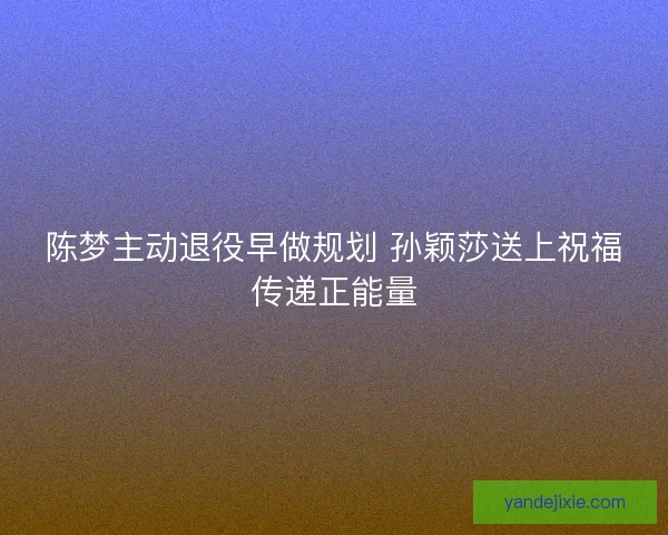 陈梦主动退役早做规划 孙颖莎送上祝福传递正能量