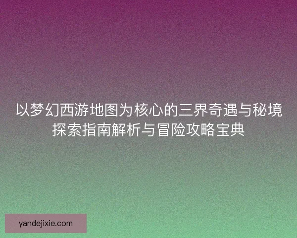 以梦幻西游地图为核心的三界奇遇与秘境探索指南解析与冒险攻略宝典