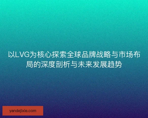 以LVG为核心探索全球品牌战略与市场布局的深度剖析与未来发展趋势