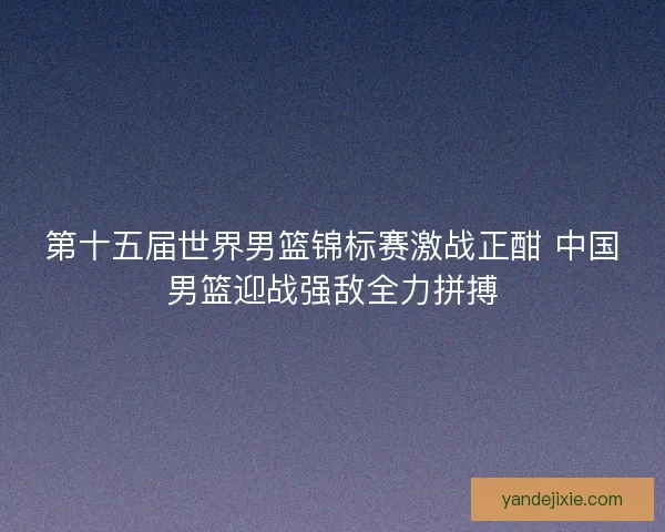 第十五届世界男篮锦标赛激战正酣 中国男篮迎战强敌全力拼搏