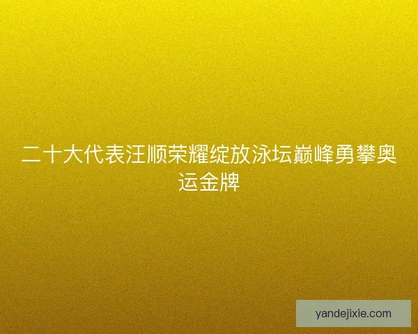 二十大代表汪顺荣耀绽放泳坛巅峰勇攀奥运金牌