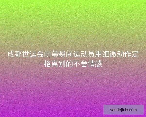成都世运会闭幕瞬间运动员用细微动作定格离别的不舍情感
