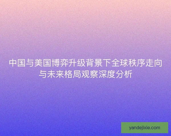 中国与美国博弈升级背景下全球秩序走向与未来格局观察深度分析