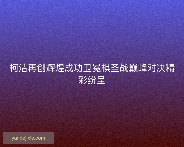柯洁再创辉煌成功卫冕棋圣战巅峰对决精彩纷呈