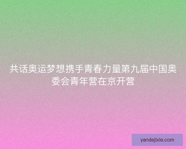 共话奥运梦想携手青春力量第九届中国奥委会青年营在京开营